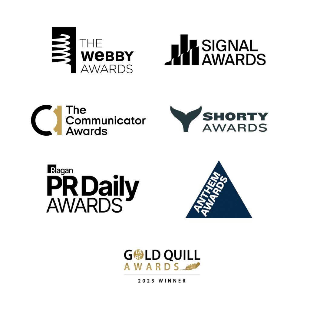 Webby Awards, Signal Awards, The Communication Awards, Shorty Awards, PR Daily Awards, Anthem Awards & Gold Quill Awards